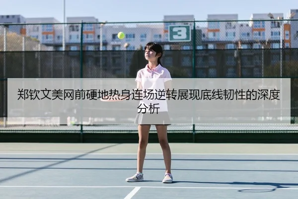郑钦文美网前硬地热身连场逆转展现底线韧性的深度分析