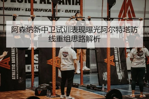 阿森纳新中卫试训表现曝光阿尔特塔防线重组思路解析